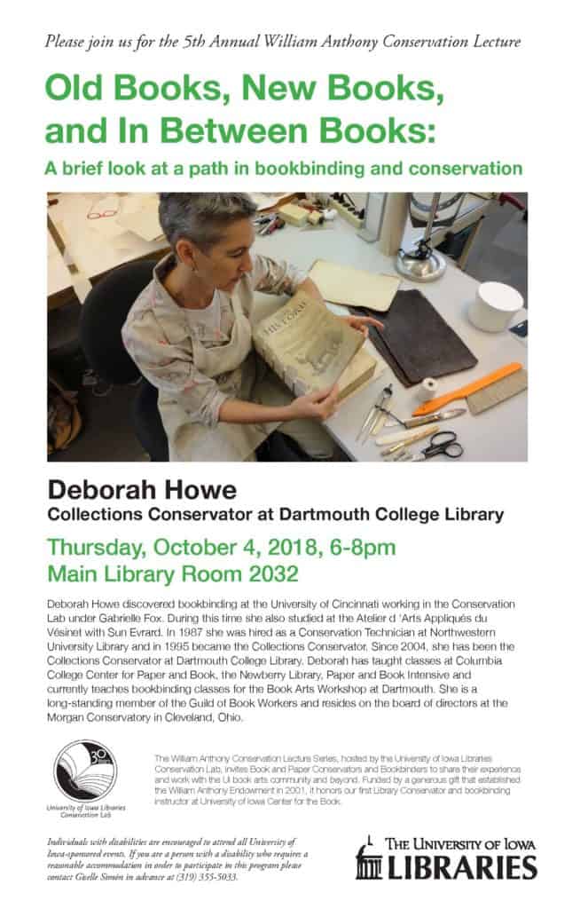 Flier for the 5th Annual William Anthony Conservation Lecture hosted by the University of Iowa Libraries. The featured speaker is Deborah Howe, Collections Conservator at Dartmouth College Library, presenting ‘Old Books, New Books, and In Between Books: A brief look at a path in bookbinding and conservation’ on Thursday, October 4, 2018, from 6:00–8:00 pm in Main Library Room 2032. Includes a biography of Howe highlighting her training and teaching experience. The lecture series honors William Anthony, the University’s first Library Conservator and bookbinding instructor.